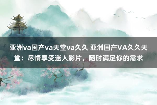 亚洲va国产va天堂va久久 亚洲国产VA久久天堂：尽情享受迷人影片，随时满足你的需求
