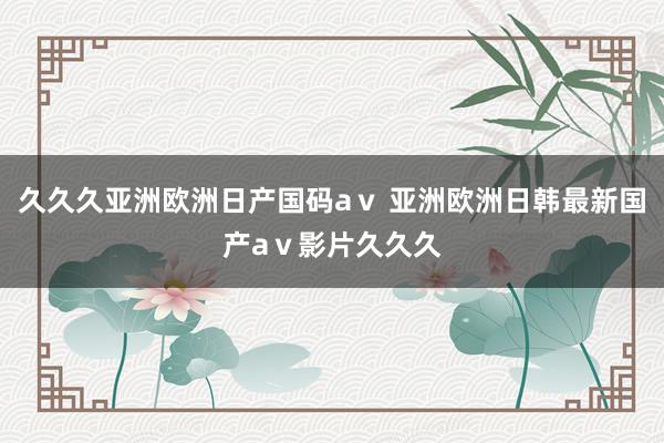 久久久亚洲欧洲日产国码aⅴ 亚洲欧洲日韩最新国产aⅴ影片久久久