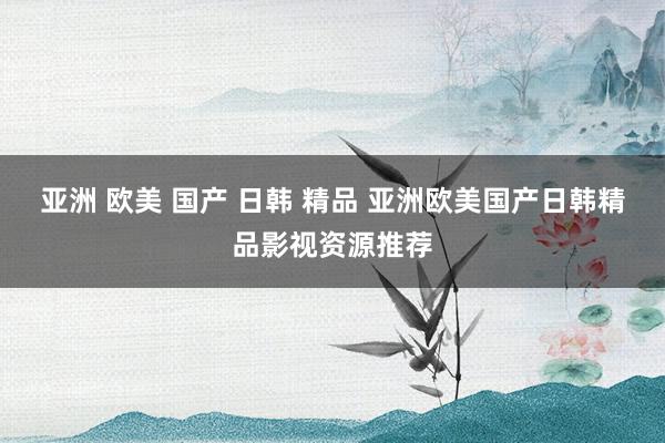 亚洲 欧美 国产 日韩 精品 亚洲欧美国产日韩精品影视资源推荐