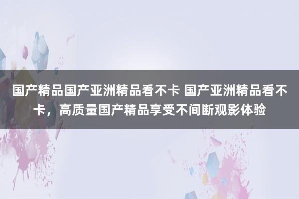 国产精品国产亚洲精品看不卡 国产亚洲精品看不卡，高质量国产精品享受不间断观影体验