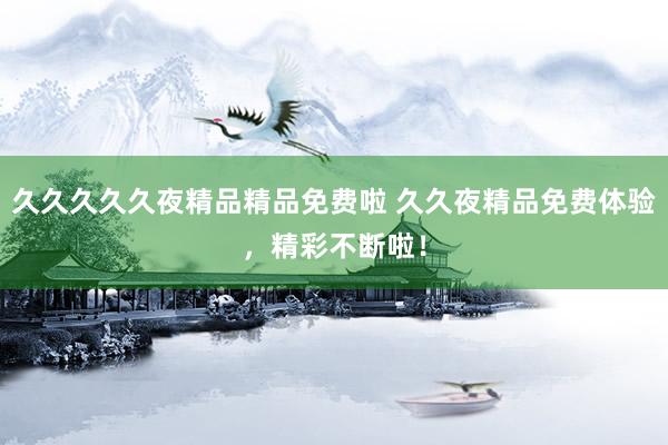久久久久久夜精品精品免费啦 久久夜精品免费体验，精彩不断啦！