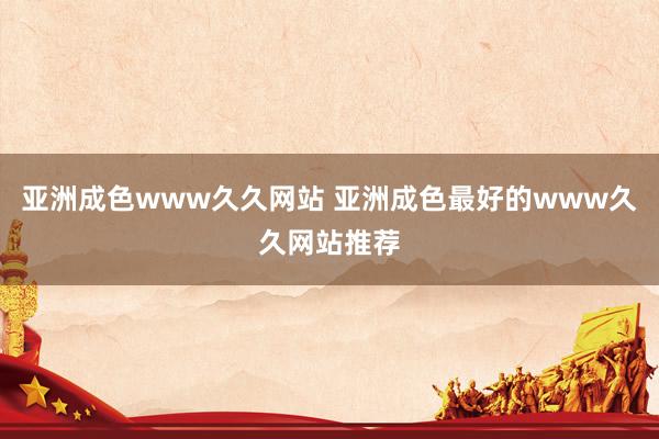 亚洲成色www久久网站 亚洲成色最好的www久久网站推荐