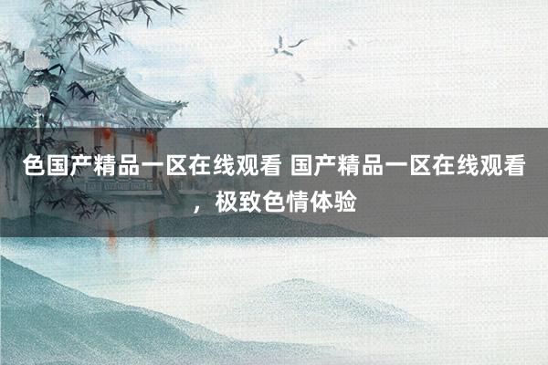 色国产精品一区在线观看 国产精品一区在线观看，极致色情体验