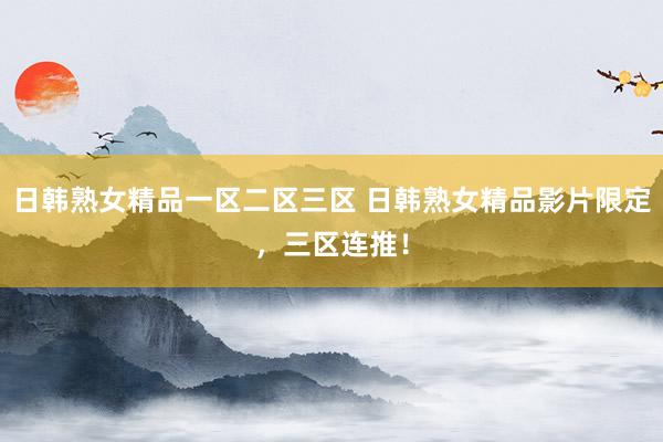 日韩熟女精品一区二区三区 日韩熟女精品影片限定，三区连推！