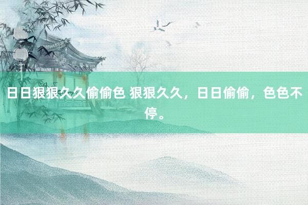 日日狠狠久久偷偷色 狠狠久久，日日偷偷，色色不停。