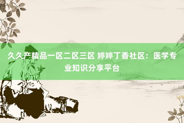 久久产精品一区二区三区 婷婷丁香社区：医学专业知识分享平台