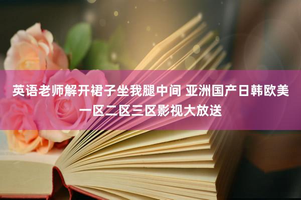 英语老师解开裙子坐我腿中间 亚洲国产日韩欧美一区二区三区影视大放送