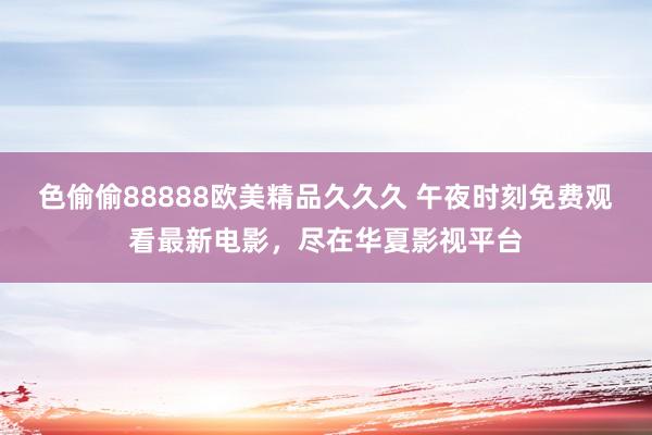色偷偷88888欧美精品久久久 午夜时刻免费观看最新电影，尽在华夏影视平台