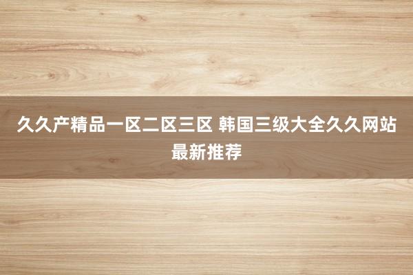 久久产精品一区二区三区 韩国三级大全久久网站最新推荐
