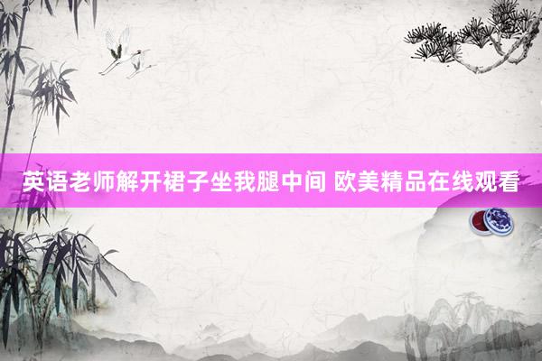英语老师解开裙子坐我腿中间 欧美精品在线观看