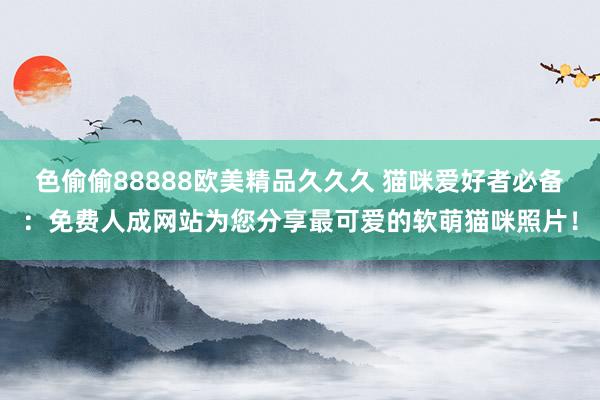 色偷偷88888欧美精品久久久 猫咪爱好者必备：免费人成网站为您分享最可爱的软萌猫咪照片！