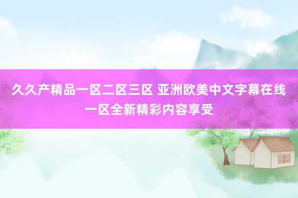 久久产精品一区二区三区 亚洲欧美中文字幕在线一区全新精彩内容享受