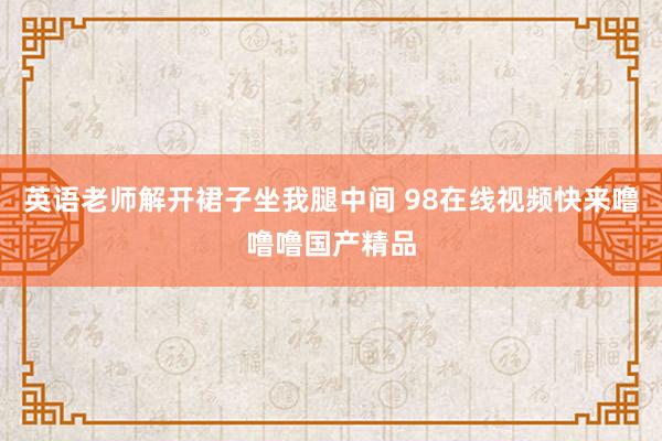 英语老师解开裙子坐我腿中间 98在线视频快来噜噜噜国产精品