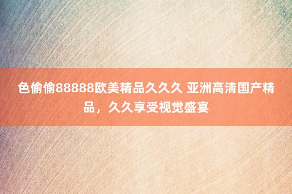 色偷偷88888欧美精品久久久 亚洲高清国产精品，久久享受视觉盛宴