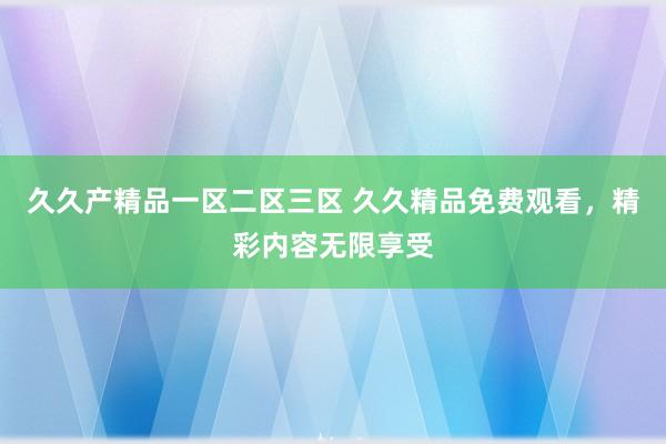 久久产精品一区二区三区 久久精品免费观看，精彩内容无限享受