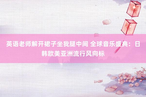 英语老师解开裙子坐我腿中间 全球音乐盛典：日韩欧美亚洲流行风向标