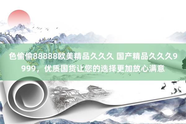 色偷偷88888欧美精品久久久 国产精品久久久9999，优质国货让您的选择更加放心满意