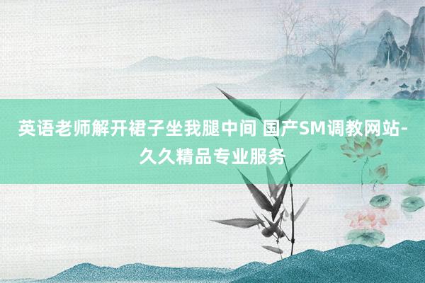 英语老师解开裙子坐我腿中间 国产SM调教网站-久久精品专业服务
