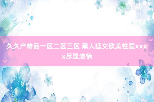 久久产精品一区二区三区 黑人猛交欧美性爱xxxx尽显激情