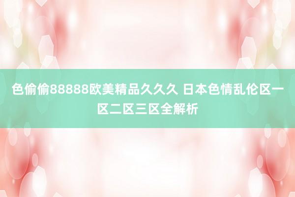 色偷偷88888欧美精品久久久 日本色情乱伦区一区二区三区全解析