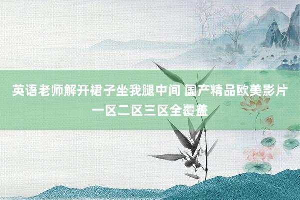 英语老师解开裙子坐我腿中间 国产精品欧美影片一区二区三区全覆盖