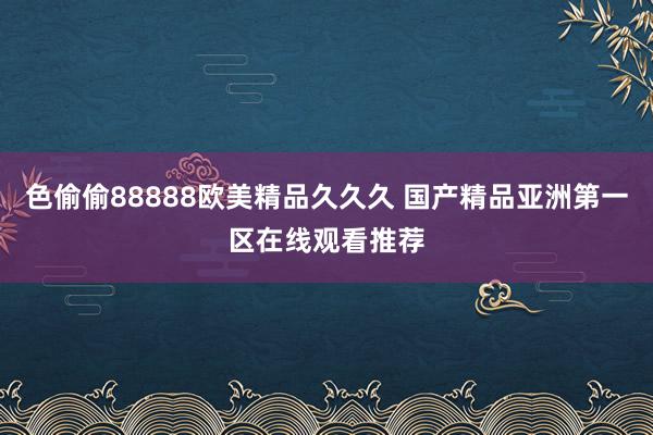 色偷偷88888欧美精品久久久 国产精品亚洲第一区在线观看推荐