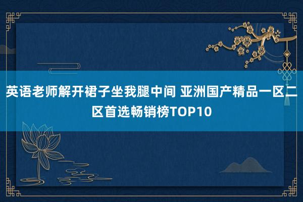 英语老师解开裙子坐我腿中间 亚洲国产精品一区二区首选畅销榜TOP10