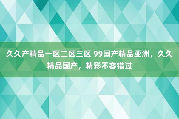 久久产精品一区二区三区 99国产精品亚洲，久久精品国产，精彩不容错过