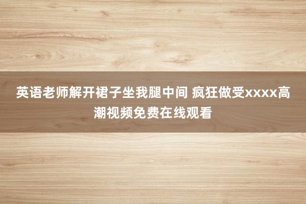 英语老师解开裙子坐我腿中间 疯狂做受xxxx高潮视频免费在线观看