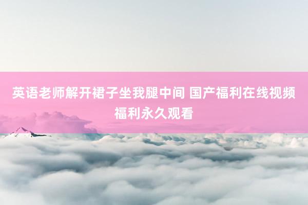 英语老师解开裙子坐我腿中间 国产福利在线视频福利永久观看