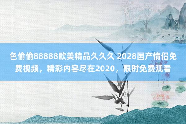 色偷偷88888欧美精品久久久 2028国产情侣免费视频，精彩内容尽在2020，限时免费观看