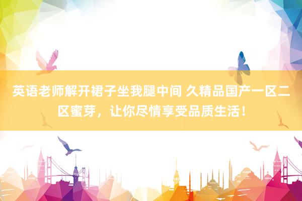 英语老师解开裙子坐我腿中间 久精品国产一区二区蜜芽，让你尽情享受品质生活！