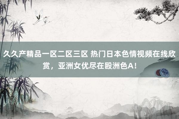 久久产精品一区二区三区 热门日本色情视频在线欣赏，亚洲女优尽在殴洲色A！