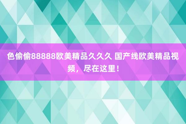 色偷偷88888欧美精品久久久 国产线欧美精品视频，尽在这里！