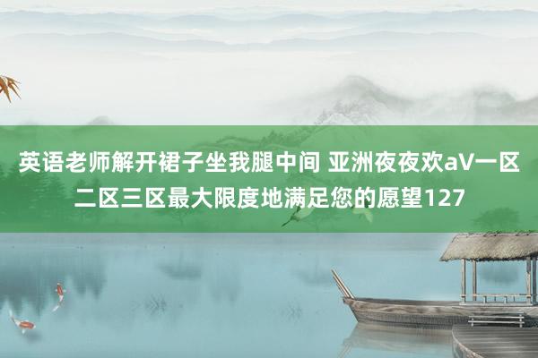 英语老师解开裙子坐我腿中间 亚洲夜夜欢a∨一区二区三区最大限度地满足您的愿望127
