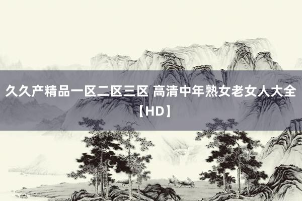 久久产精品一区二区三区 高清中年熟女老女人大全【HD】