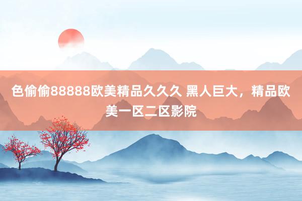 色偷偷88888欧美精品久久久 黑人巨大，精品欧美一区二区影院