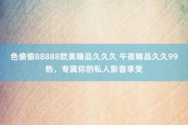 色偷偷88888欧美精品久久久 午夜精品久久99热，专属你的私人影音享受