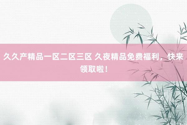 久久产精品一区二区三区 久夜精品免费福利，快来领取啦！