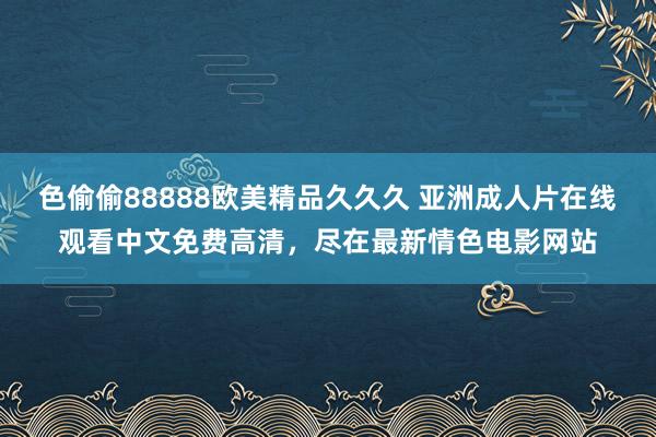色偷偷88888欧美精品久久久 亚洲成人片在线观看中文免费高清，尽在最新情色电影网站