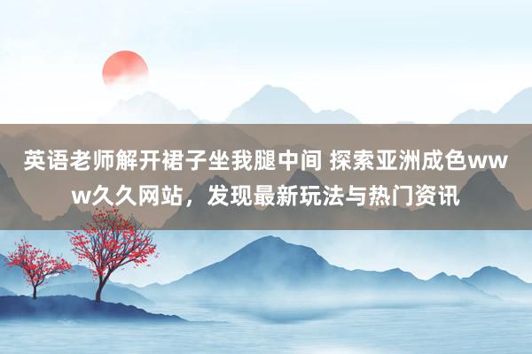 英语老师解开裙子坐我腿中间 探索亚洲成色www久久网站，发现最新玩法与热门资讯
