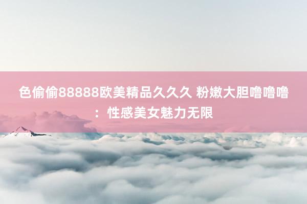 色偷偷88888欧美精品久久久 粉嫩大胆噜噜噜：性感美女魅力无限