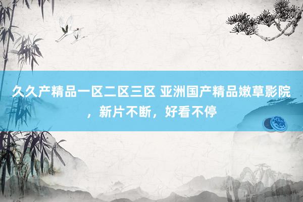 久久产精品一区二区三区 亚洲国产精品嫩草影院，新片不断，好看不停