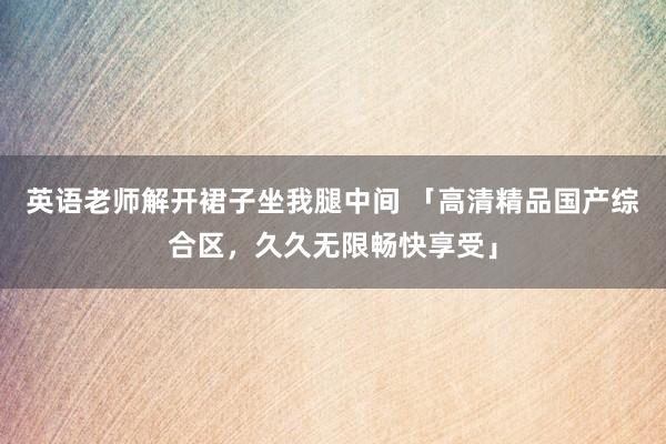 英语老师解开裙子坐我腿中间 「高清精品国产综合区，久久无限畅快享受」