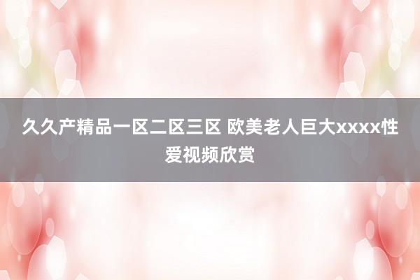 久久产精品一区二区三区 欧美老人巨大xxxx性爱视频欣赏