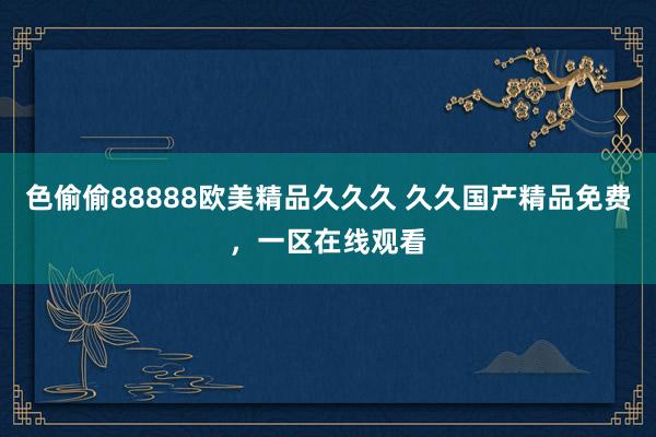 色偷偷88888欧美精品久久久 久久国产精品免费，一区在线观看