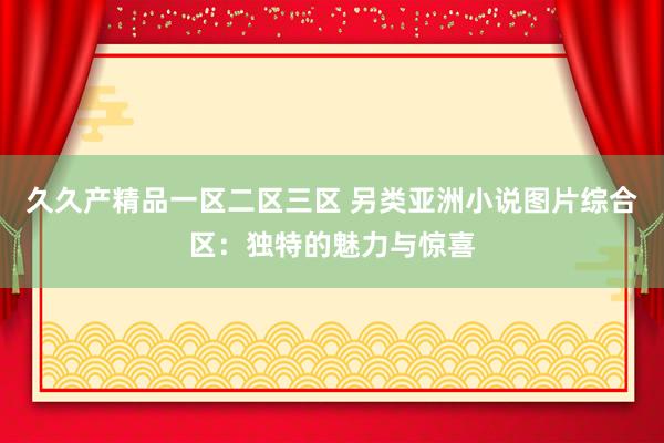 久久产精品一区二区三区 另类亚洲小说图片综合区：独特的魅力与惊喜