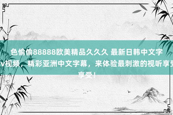 色偷偷88888欧美精品久久久 最新日韩中文字幕v视频，精彩亚洲中文字幕，来体验最刺激的视听享受！
