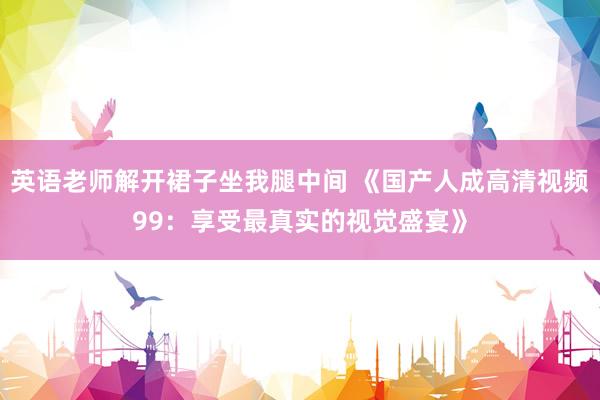 英语老师解开裙子坐我腿中间 《国产人成高清视频99：享受最真实的视觉盛宴》