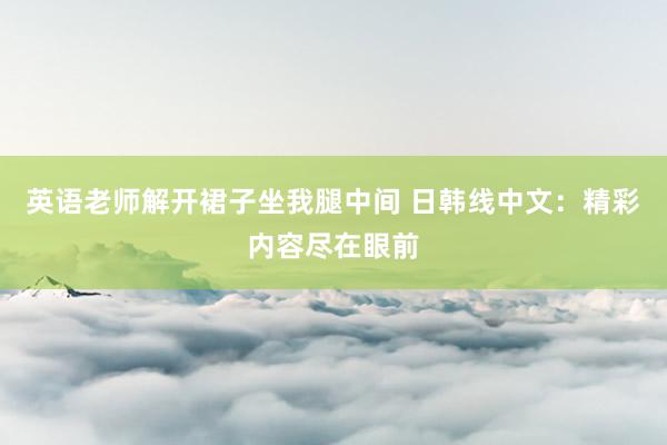 英语老师解开裙子坐我腿中间 日韩线中文：精彩内容尽在眼前